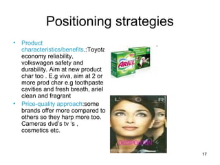 17
Positioning strategies
• Product
characteristics/benefits.:Toyota
economy reliability,
volkswagen safety and
durability. Aim at new product
char too . E.g viva, aim at 2 or
more prod char e.g toothpaste
cavities and fresh breath, ariel
clean and fragrant
• Price-quality approach:some
brands offer more compared to
others so they harp more too.
Cameras dvd’s tv ‘s ,
cosmetics etc.
 
