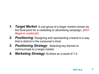 2
STP Marketing and the
Evolution of Marketing Strategy
1. Target Market: A sub-group of a larger market chosen as
the focal point for a marketing or advertising campaign. (NOT
illegal or unethical!)
2. Positioning: Designing and representing a brand in a way
that is distinct in the consumer’s mind.
3. Positioning Strategy: Selecting key themes to
communicate to a target market.
4. Marketing Strategy: Evolves as a result of 1-3
PPT 6-2
 