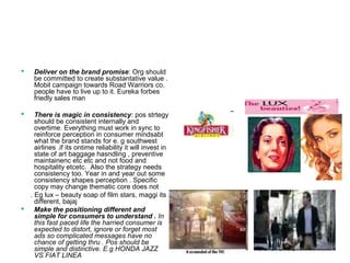 20
Effective Positioning
 Deliver on the brand promise: Org should
be committed to create substantative value .
Mobil campaign towards Road Warriors co.
people have to live up to it. Eureka forbes
friedly sales man
 There is magic in consistency: pos strtegy
should be consistent internally and
overtime. Everything must work in sync to
reinforce perception in consumer mindsabt
what the brand stands for e. g southwest
airlines .if its ontime reliability it will invest in
state of art baggage hasndling , preventive
maintainenc etc etc and not food and
hospitality etcetc. Also the strategy needs
consistency too. Year in and year out some
consistency shapes perception . Specific
copy may change thematic core does not
. Eg lux – beauty soap of film stars, maggi its
different, bajaj
 Make the positioning different and
simple for consumers to understand . In
this fast paced life the harried consumer is
expected to distort, ignore or forget most
ads so complicated messages have no
chance of getting thru . Pos should be
simple and distinctive. E.g HONDA JAZZ
VS FIAT LINEA
PPT 6-16
 