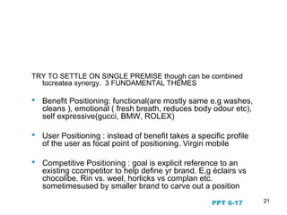 21
Fundamental Positioning
Themes
TRY TO SETTLE ON SINGLE PREMISE though can be combined
tocreatea synergy. 3 FUNDAMENTAL THEMES
 Benefit Positioning: functional(are mostly same e.g washes,
cleans ), emotional ( fresh breath, reduces body odour etc),
self expressive(gucci, BMW, ROLEX)
 User Positioning : instead of benefit takes a specific profile
of the user as focal point of positioning. Virgin mobile
 Competitive Positioning : goal is explicit reference to an
existing ccompetitor to help define yr brand. E,g éclairs vs
chocolibe. Rin vs. weel, horlicks vs complan etc.
sometimesused by smaller brand to carve out a position
PPT 6-17
 