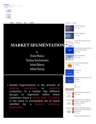 SlideShare
        Search…
     Submit


      Upload
      Browse

      Go Pro
      Login
      Signup


             Email   Favorite   Save   Embed   Related   More

                                                          2011.07 Marketing
                                                          1136 views



                                                          2011.07 marketing
                                                          722 views



                                                          Chapter8LearningQuestions
                                                          478 views



                                                          04 marketing segmentation,tar-
                                                          geting and positioning
                                                          4084 views

                                                          Rural segmentation
                                                          2887 views



                                                          Marketing Segmentation
                                                          198 views



                                                          Chapt 7 stp
                                                          112 views



                                                          Segmentation, Targeting & Po-
                                                          sitioning
                                                          222 views

                                                          Stp
                                                          3098 views



                                                          Kotler pom13e instructor_07
                                                          3387 views



                                                          Customer-Driven Marketing
                                                          Strategy: Creating Value for
                                                          Target Customers
                                                          23245 views

                                                          Module 4 identifying market
                                                          segments and selecting target-
                                                          ing markets
                                                          30 views

                                                          Module 4 identifying market
 