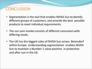 CONCLUSION
• Segmentation is the tool that enables NIVEA Sun toidentify
different groups of customers, and provide the best possible
products to meet individual requirements.
• The sun care market consists of different consumers with
differing needs.
• The UK has the biggest sales of NIVEA Sun across Beiersdorf
within Europe. Understanding segmentation enables NIVEA
Sun to maintain a Number 1 value position in protection
and after sun in the UK.
 