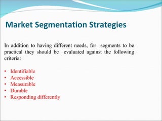 Market Segmentation Strategies
In addition to having different needs, for segments to be
practical they should be evaluated against the following
criteria:
• Identifiable
• Accessible
• Measurable
• Durable
• Responding differently
 