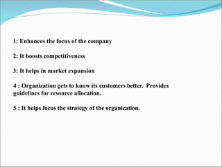 1: Enhances the focus of the company
2: It boosts competitiveness
3: It helps in market expansion
4 : Organization gets to know its customers better. Provides
guidelines for resource allocation.
5 : It helps focus the strategy of the organization.
 