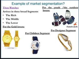 Example of market segmentation?
Titan Watches
Arrives in three broad Segments
For the youth /the outdoor
lovers:
• The Rich
• The Middle
• The Lower
For the Gold lovers:
For Designer Segment
For Children Segment
 
