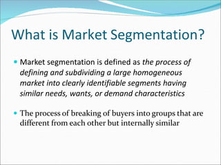 What is Market Segmentation?
 Market segmentation is defined as the process of
defining and subdividing a large homogeneous
market into clearly identifiable segments having
similar needs, wants, or demand characteristics
 The process of breaking of buyers into groups that are
different from each other but internally similar
 