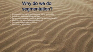 Why do we do
segmentation?
 Increased understanding of customer wants and needs.
 Different products for different groups.
 Better match between customer wants and product beneﬁts
 Maximize the use of available resources.
 Focused marketing expenditures
 Competitive advantage.
 