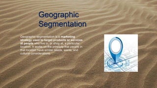 Geographic
Segmentation
Geographic segmentation is a marketing
strategy used to target products or services
at people who live in, or shop at, a particular
location. It works on the principle that people in
that location have similar needs, wants, and
cultural considerations.
 