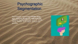 Psychographic
Segmentation
Psychographic segmentation breaks down
your customer groups into segments that
influence buying behaviors, such as: beliefs,
values, lifestyle, social status, opinions and
activities.
 