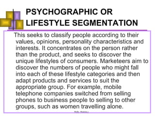 PSYCHOGRAPHIC OR LIFESTYLE SEGMENTATION   This seeks to classify people according to their values, opinions, personality characteristics and interests. It concentrates on the person rather than the product, and seeks to discover the unique lifestyles of consumers. Marketeers aim to discover the numbers of people who might fall into each of these lifestyle categories and then adapt products and services to suit the appropriate group. For example, mobile telephone companies switched from selling phones to business people to selling to other groups, such as women travelling alone. 