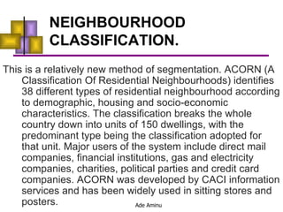 NEIGHBOURHOOD CLASSIFICATION. This is a relatively new method of segmentation. ACORN (A Classification Of Residential Neighbourhoods) identifies 38 different types of residential neighbourhood according to demographic, housing and socio-economic characteristics. The classification breaks the whole country down into units of 150 dwellings, with the predominant type being the classification adopted for that unit. Major users of the system include direct mail companies, financial institutions, gas and electricity companies, charities, political parties and credit card companies. ACORN was developed by CACI information services and has been widely used in sitting stores and posters. 