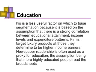 Education This is a less useful factor on which to base segmentation because it is based on the assumption that there is a strong correlation between educational attainment, income levels and expenditure patterns. Firms target luxury products at those they determine to be higher income earners. Newspaper readership is often used as a proxy for education, the assumption being that more highly educated people read the broadsheets 