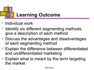 Learning Outcome Individual work  Identify six different segmenting methods, give a description of each method  Discuss the advantages and disadvantages of each segmenting method  Explain the difference between differentiated and undifferentiated marketing  Explain what is meant by the term targeting the market  