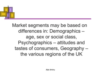 Market segments may be based on differences in: Demographics – age, sex or social class, Psychographics – attitudes and tastes of consumers, Geography – the various regions of the UK 