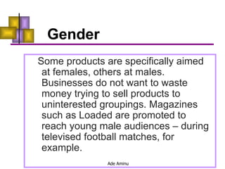 Gender Some products are specifically aimed at females, others at males. Businesses do not want to waste money trying to sell products to uninterested groupings. Magazines such as Loaded are promoted to reach young male audiences – during televised football matches, for example. 
