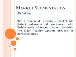 MARKET SEGMENTATION
Definition:
“It’s a process of dividing a market into
distinct subgroups of consumers with
distinct needs, characteristics or behavior,
who might require separate products or
marketing mixes”
 