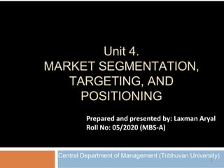 Unit 4.
MARKET SEGMENTATION,
TARGETING, AND
POSITIONING
Central Department of Management (Tribhuvan University)
Prepared and presented by: Laxman Aryal
Roll No: 05/2020 (MBS-A)
1
 