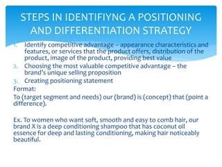 1. Identify competitive advantage – appearance characteristics and
features, or services that the product offers, distribution of the
product, image of the product, providing best value
2. Choosing the most valuable competitive advantage – the
brand’s unique selling proposition
3. Creating positioning statement
Format:
To (target segment and needs) our (brand) is (concept) that (point a
difference).
Ex. To women who want soft, smooth and easy to comb hair, our
brand X is a deep conditioning shampoo that has coconut oil
essence for deep and lasting conditioning, making hair noticeably
beautiful.
STEPS IN IDENTIFIYNG A POSITIONING
AND DIFFERENTIATION STRATEGY
 