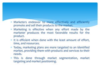  Marketers endeavor to more effectively and efficiently
promote and sell their products to the market.
 Marketing is effective when any effort made by the
marketer produces the most favorable results for the
product.
 It is efficient when done with the least amount of effort,
time, and resources.
 Today, marketing plans are more targeted to an identified
market, providing them with products and services to their
needs.
 This is done through market segmentation, market
targeting and market positioning.
 