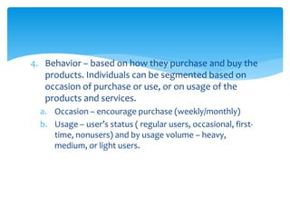 4. Behavior – based on how they purchase and buy the
products. Individuals can be segmented based on
occasion of purchase or use, or on usage of the
products and services.
a. Occasion – encourage purchase (weekly/monthly)
b. Usage – user’s status ( regular users, occasional, first-
time, nonusers) and by usage volume – heavy,
medium, or light users.
 