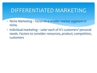  Niche Marketing – focus on a smaller market segment or
niche.
 Individual marketing – cater each of it’s customers’ personal
needs. Factors to consider: resources, product, competition,
customers
DIFFERENTIATED MARKETING
 