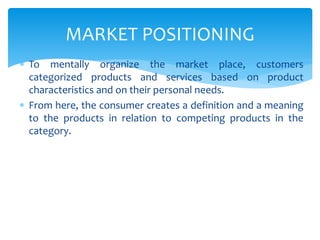 To mentally organize the market place, customers
categorized products and services based on product
characteristics and on their personal needs.
 From here, the consumer creates a definition and a meaning
to the products in relation to competing products in the
category.
MARKET POSITIONING
 