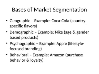 Bases of Market Segmentation
• Geographic – Example: Coca-Cola (country-
specific flavors)
• Demographic – Example: Nike (age & gender
based products)
• Psychographic – Example: Apple (lifestyle-
focused branding)
• Behavioral – Example: Amazon (purchase
behavior & loyalty)
 