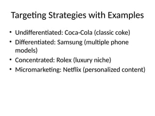 Targeting Strategies with Examples
• Undifferentiated: Coca-Cola (classic coke)
• Differentiated: Samsung (multiple phone
models)
• Concentrated: Rolex (luxury niche)
• Micromarketing: Netflix (personalized content)
 
