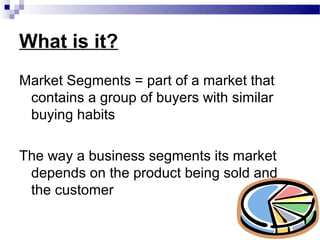 What is it?
Market Segments = part of a market that
 contains a group of buyers with similar
 buying habits

The way a business segments its market
 depends on the product being sold and
 the customer
 