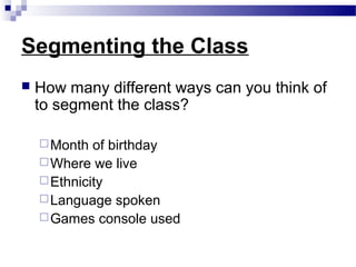 Segmenting the Class
   How many different ways can you think of
    to segment the class?

     Month  of birthday
     Where we live
     Ethnicity
     Language spoken
     Games console used
 