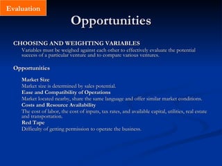 Opportunities CHOOSING AND WEIGHTING VARIABLES Variables must be weighed against each other to effectively evaluate the potential success of a particular venture and to compare various ventures. Opportunities Market Size Market size is determined by sales potential. Ease and Compatibility of Operations Market located nearby, share the same language and offer similar market conditions. Costs and Resource Availability The cost of labor, the cost of inputs, tax rates, and available capital, utilities, real estate and transportation.  Red Tape Difficulty of getting permission to operate the business. Evaluation 