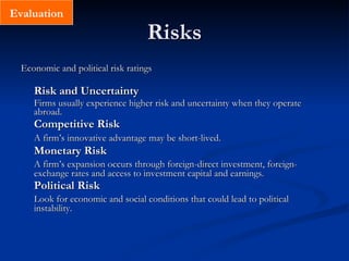 Risks Economic and political risk ratings Risk and Uncertainty Firms usually experience higher risk and uncertainty when they operate abroad.  Competitive Risk A firm’s innovative advantage may be short-lived.   Monetary Risk A firm’s expansion occurs through foreign-direct investment, foreign-exchange rates and access to investment capital and earnings.  Political Risk Look for economic and social conditions that could lead to political instability. Evaluation 