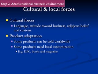 Cultural & local forces Cultural forces Language, attitude toward business, religious belief and custom Product adaptation Some products can be sold worldwide Some products need local customization E.g. KFC, books and magazine Step 2: Access national business environment 