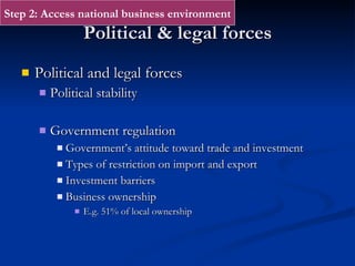 Political & legal forces Political and legal forces Political stability  Government regulation Government’s attitude toward trade and investment Types of restriction on import and export Investment barriers Business ownership E.g. 51% of local ownership Step 2: Access national business environment 