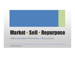 Market • Sell • Repurpose 
Video Journalism Workshop • Bruce Jones 
BruceJonesDesign.com 
 
