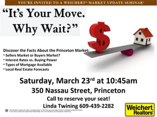Discover the Facts About the Princeton Market:
• Sellers Market or Buyers Market?
• Interest Rates vs. Buying Power
• Types of Mortgage Available
• Local Real Estate Forecasts


                    Saturday, March 23rd at 10:45am
                                         350 Nassau Street, Princeton
                                                               Call to reserve your seat!
                                                             Linda Twining 609-439-2282
   *Not intended to replace tax, legal or financial advice, for which you are encouraged to seek a competent professional advisor.
   If your home is listed with another Real Estate Broker, this is not intended to be a solicitation of that listing
 