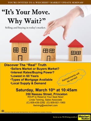 Discover The “Real” Truth
              •Sellers Market or Buyers Market?
              •Interest Rates/Buying Power?                                                                                             ill
              •Lowest in 60 Years                                                                                              en  ts w
                                                                                                                       fre s hm r v ed!
              •Types of Mortgage Available                                                                          R e be s e
              •Local Supply & Demand

                           Saturday, March 10th at 10:45am
                                                   350 Nassau Street, Princeton
                                                     RSVP to Reserve Your Seat Now!
                                                      Linda Twining, Sales Associate
                                                    (C) 609-439-2282 (O) 609-921-1900
                                                          ltwining@weichert.com

If your home is listed with another Real Estate Broker, this is not intended to be a solicitation of that listing
 