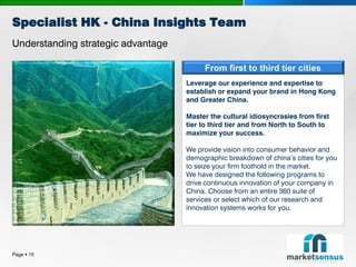 Specialist HK - China Insights Team
Understanding strategic advantage

                                         From first to third tier cities
                                    Leverage our experience and expertise to
                                    establish or expand your brand in Hong Kong
                                    and Greater China.

                                    Master the cultural idiosyncrasies from first
                                    tier to third tier and from North to South to
                                    maximize your success.

                                    We provide vision into consumer behavior and
                                    demographic breakdown of china’s cities for you
                                    to seize your firm foothold in the market.
                                    We have designed the following programs to
                                    drive continuous innovation of your company in
                                    China. Choose from an entire 360 suite of
                                    services or select which of our research and
                                    innovation systems works for you.




Page  15
 