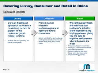 Covering Luxury, Consumer and Retail in China
Specialist insights

               Luxury                               Consumer                                       Retail

  •   Our non-traditional                •   Proven market                         •    We continuously track
      approach to research                   research                                   and measure your
      combining access to                    methodologies and                          customer’s actual in-
      experts in the                         access to luxury                           store experience and
      consumer goods                         consumers                                  buying patterns, giving
      market in China                                                                   you the data to
                                         •   Able to both build on and challenge        improve performance
                                             existing ideas about consumer and
  •   Analysts with fact-gathering and                                                  where it counts the
                                             retail in Hong Kong and Greater
      critical thinking skills
                                             China                                      most.
                                                                                   •   Increase sales conversion rates
                                                                                   •   Grow your customer's basket size
                                                                                   •   Improve profit margins
                                                                                   •   Reduce customer wait times
                                                                                   •   Lower store abandonments
                                                                                   •   Improve staffing policies




Page  16
 