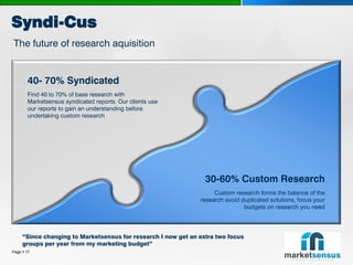 Syndi-Cus
The future of research aquisition


       40- 70% Syndicated
       Find 40 to 70% of base research with
       Marketsensus syndicated reports. Our clients use
       our reports to gain an understanding before
       undertaking custom research




                                                                 30-60% Custom Research
                                                                    Custom research forms the balance of the
                                                               research avoid duplicated solutions, focus your
                                                                               budgets on research you need




     “Since changing to Marketsensus for research I now get an extra two focus
     groups per year from my marketing budget”
Page  17
 