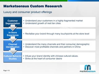 Marketsensus Custom Research
Luxury and consumer product offerings


     Customer        Understand your customers in a highly fragmented market
   Segmentation      Understand growth of next tier cities



      In-Store
                     Revitalise your brand through many touchpoints at the store level
     Experience



     Channel         Understand the many channels and their consumer demographic
   Identification    Discover most profitable channels and partners in China



Cultural Behavior  Infuse your brand identity with chinese cultural values.
     Studies       Strike at the heart of consumer desire




Page  19
 
