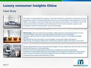 Luxury consumer insights China
Case Study

             Our client is a large advertising agency. The client wanted to understand motivations for luxury
             purchases and the meanings associated with luxury in three different demographics in China,
             HNWI, mass affluent, and the middle class. We carried out the study in ten cities in China. We
             explored purchasing motivations and meanings for wine, travel, property, apparel, cars,
             handbags, watches, business gifts, food and beverages.



             Methodology: Commencing the study we began in-depth discussions with leading experts on luxury
             consumer profiles, trends, and consumption habits as the basis for our video footage.
             Information gathered would be used to develop the discussion guide for our ethnographic lifestyle
             research.
             We collected first-hand information on luxury lifestyles, consumption habits, and opinions
              Methodology: Ethnographic lifestyle study. Respondents gathered together with friends in their home.



             We ask respondents to carry a diary and write thoughts of luxury, experiences and how they come into
             contact with luxury on a continuous basis.
             Our team worked with respondents browsing luxury magazines to discuss preferences.
             We filmed our respondents at the point of purchase for luxury goods, and restaurants. We enquired
             about choices and behaviors. We incorporated all of this into videos and reports for our client to
             understand luxury desires and behaviors in China.




Page  21
 