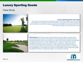 Luxury Sporting Goods
Case Study



                                                                 luxury sporting goods case study
                   Our client is in the sporting accessories market. They were curious about how they
                  could exploit the strength of their vast distribution channels in China. We decided a
                brand extension would be the bridge to greater profitability. We partnered with them
                                                        at the discovery stage of for a brand extension.




                Methodology We asked various online sporting communities to predict what
                consumers would buy next. The beauty of this method is that we didn’t rely on
                asking individuals what they would do we asked what they thought other people
                would do (shown to be a more reliable source – research shows that we are
                unreliable witnesses to our own motivations) in the future. People are social
                animals and very good and noticing other people are doing. We used the
                                                       what


                crowd to predict which brand extensions would do well and which would fail in
                the marketplace. In doing this we saved our client 50% of their proposed budget
                and 50% of the time it would have taken with monadic methods




Page  22
 