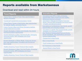 Reports available from Marketsensus
Download and read within 24 hours
 Trend Reports                                            Innovation Reports
                                                          Innovations and NPD in Dairy: Emerging
 Future Flavor Trends in Food: New opportunities in
                                                          opportunities, flavor trends and new healthy,
 sensory innovation
                                                          ethical and premium products
 Functional Food & Drink Consumption Trends               Innovation in Natural and Organic Food and
                                                          Drinks: Winning NPD strategies and future trends
 Future Flavor Trends in Soft Drinks: New opportunities   in healthy and ethical products
 for natural, healthy, and exotic flavors
                                                          Innovations in Confectionery: Key trends, growth
 Future Trends in Beer and Wine: Emerging markets,        opportunities and emerging markets
 private label and innovation
                                                          Innovations in Spirits: Key product trends, growth
 Growth Strategies in Bakery and Cereals: Key trends      strategies and forecasts to 2012
 and future product opportunities                         Key Trends in Nutraceutical Food and Drinks:
 Growth Strategies in Meat, Fish And Poultry: Emerging    Novel ingredients, new applications and future
 consumer trends, NPD strategies and future               revenue opportunities
 opportunities                                            Foodservice in Asia-Pacific
 Growth Strategies in Ready Meals: Consumer drivers,      Beer in Asia-Pacific
 new meal opportunities, innovation and format and
 flavor trends                                            Profit Foodservice in Asia-Pacific
                                                          Air Fresheners in Asia-Pacific
 Healthy Snacking: Future Trends & New Insights
                                                          Apparel Retail in Asia-Pacific
 Growth Strategies in Meat, Fish And Poultry: Emerging
 consumer trends, NPD strategies and future
 opportunities
 Healthy Snacking: Future Trends & New Insights

Page  24
 