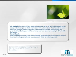 Our manifesto is to build long term relationships with few clients. We like to take the steps to gain
              a deep understanding of our clients business and their customer base. We collaborate on every
              step of the marketing process to add value to each aspect of the brand communication and
              product offering. Our bespoke insights deliver richness to consumer and retailing in China in 2011
              and beyond.
              Contact Details
              Every day we learn all sorts of stuff useful information about consumers in China. We are happy to
              impart our knowledge to ignite your future success in China. We welcome your call.




            MarketSensus Limited is a private limited company registered in Hong Kong
            SAR with the company number 1169792. The registered office is 1102
            Hollywood Road Chinachem Building Cenral Hong Kong
            Phone: +852 2810 9840
            Fax: +852 2810 9843


Page  29
 