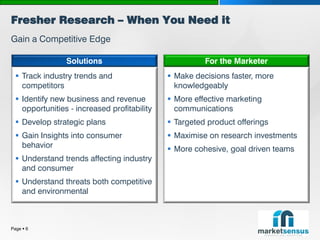 Fresher Research – When You Need it
Gain a Competitive Edge

                 Solutions                              For the Marketer
   Track industry trends and                  Make decisions faster, more
    competitors                                 knowledgeably
   Identify new business and revenue          More effective marketing
    opportunities - increased profitability     communications
   Develop strategic plans                    Targeted product offerings
   Gain Insights into consumer                Maximise on research investments
    behavior                                   More cohesive, goal driven teams
   Understand trends affecting industry
    and consumer
   Understand threats both competitive
    and environmental



Page  6
 