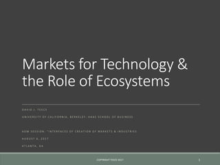 Markets for Technology &
the Role of Ecosystems
D A V I D J . T E E C E
U N I V E R S I T Y O F C A L I F O R N I A , B E R K E L E Y : H A A S S C H O O L O F B U S I N E S S
A O M S E S S I O N : " I N T E R F A C E S O F C R E A T I O N O F M A R K E T S & I N D U S T R I E S
A U G U S T 6 , 2 0 1 7
A T L A N T A , G A
COPYRIGHT TEECE 2017 1
 