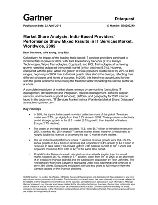 Dataquest
Publication Date: 23 April 2010                                                              ID Number: G00200249



Market Share Analysis: India-Based Providers'
Performance Show Mixed Results in IT Services Market,
Worldwide, 2009
Dean Blackmore, Allie Young, Arup Roy

Collectively the impact of the leading India-based IT services providers continued to
incrementally improve in 2009, with Tata Consultancy Services (TCS), Infosys
Technologies, Wipro Technologies, Cognizant, and HCL Technologies all achieving
growth rates that outpaced the overall market (which declined 5.3%). However,
compared with the past, when the growth of these providers clustered in the 20% to 40%
ranges, beginning in 2006 their individual growth rates started to diverge, reflecting their
different strategies and levels of success. In 2009, this trend was accentuated further,
with the global economic crisis being the foremost factor impacting the service sector as
a whole.
A complete breakdown of market share rankings by service line (consulting, IT
management, development and integration, process management, software support
services, and hardware support services), platform, and geography for 2009 can be
found in the document, "IT Services Market Metrics Worldwide Market Share: Database"
available on gartner.com.

Key Findings
           In 2009, the top six India-based providers' collective share of the global IT services
           market was 2.7%, up slightly from their 2.5% share in 2008. These providers collectively
           posted stronger growth in the U.S. market (6.5% growth) than they did in Western
           Europe (2.7% decline).

           The largest of the India-based providers, TCS, with $5.7 billion in worldwide revenue in
           2009, is ranked No. 25 in overall IT services market share; however, it would need to
           roughly double its revenue to be among the top 10 market share leaders.

           The top India-based performers in total IT services revenue growth were HCL (27.6%
           annual growth on $2.2 billion in revenue) and Cognizant (16.4% growth on $3.1 billion in
           revenue). In rank order, HCL moved up from 75th position in 2008 to 60 th in 2009 and
           Cognizant moved up from 48th to 42 nd in the same time period.

           Only Mahindra Satyam's growth rate declined dramatically greater than the overall
           market negative 26.7%, ending in 87 th position, down from 79 th in 2008; as an aftermath
           of an executive financial scandal and the subsequent acquisition by Tech Mahindra. The
           new company Mahindra Satyam is regrouping under new leadership and continues to
           serve 380 clients. Executives anticipate it will take two years to fully recover from the
           damage caused by the financial problems.


© 2010 Gartner, Inc. and/or its Affiliates. All Rights Reserved. Reproduction and distribution of this publication in any form
without prior written permission is forbidden. The information contained herein has been obtained from sources believed to
be reliable. Gartner disclaims all warranties as to the accuracy, completeness or adequacy of such information. Although
Gartner's research may discuss legal issues related to the information technology business, Gartner does not provide legal
advice or services and its research should not be construed or used as such. Gartner shall have no liability for errors,
omissions or inadequacies in the information contained herein or for interpretations thereof. The opinions expressed herein
are subject to change without notice.
 