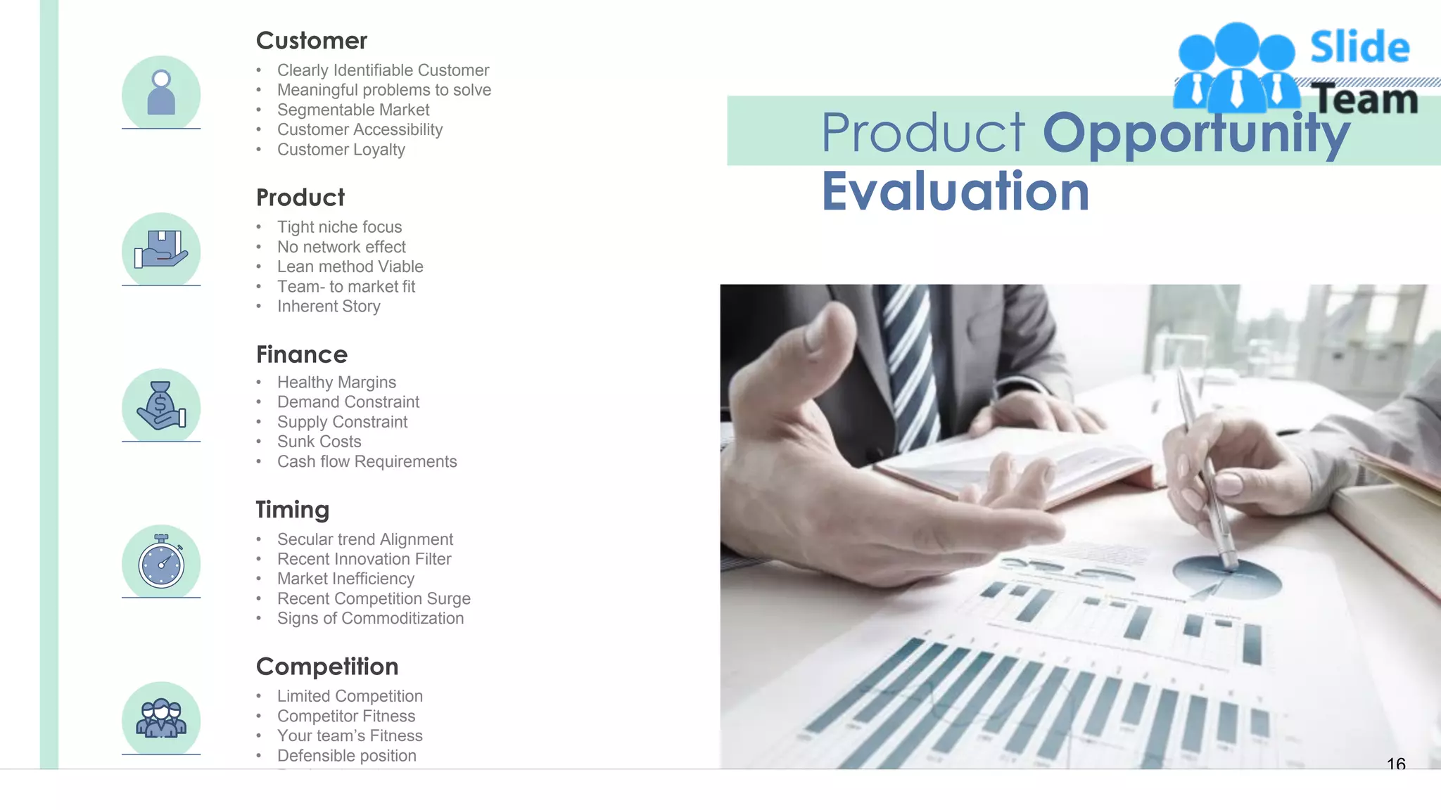 16
Product Opportunity
EvaluationProduct
• Tight niche focus
• No network effect
• Lean method Viable
• Team- to market fit
• Inherent Story
Finance
• Healthy Margins
• Demand Constraint
• Supply Constraint
• Sunk Costs
• Cash flow Requirements
• Secular trend Alignment
• Recent Innovation Filter
• Market Inefficiency
• Recent Competition Surge
• Signs of Commoditization
Timing
Competition
• Limited Competition
• Competitor Fitness
• Your team’s Fitness
• Defensible position
• Barriers to entry
• Clearly Identifiable Customer
• Meaningful problems to solve
• Segmentable Market
• Customer Accessibility
• Customer Loyalty
Customer
 