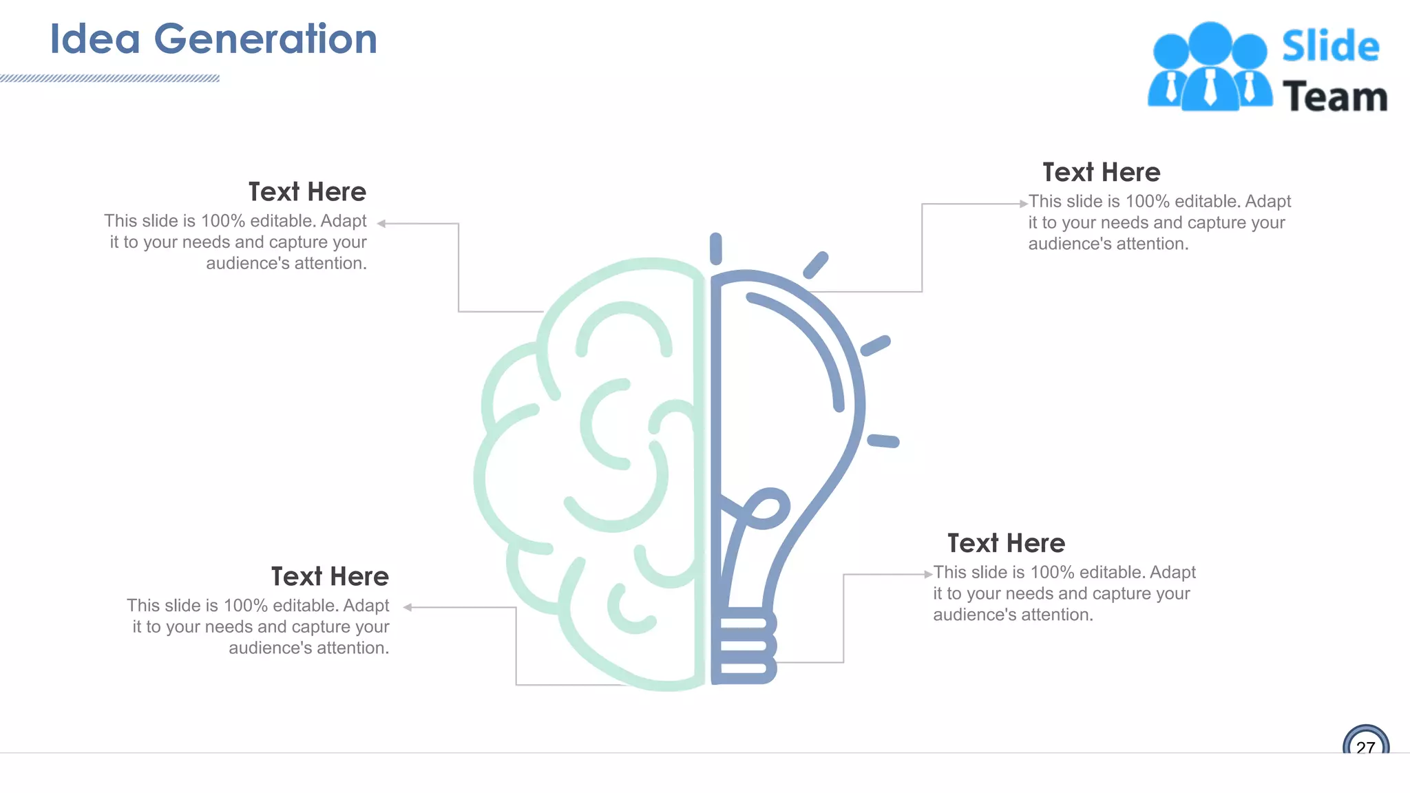 Idea Generation
27
This slide is 100% editable. Adapt
it to your needs and capture your
audience's attention.
Text Here
This slide is 100% editable. Adapt
it to your needs and capture your
audience's attention.
Text Here
This slide is 100% editable. Adapt
it to your needs and capture your
audience's attention.
Text Here
This slide is 100% editable. Adapt
it to your needs and capture your
audience's attention.
Text Here
 